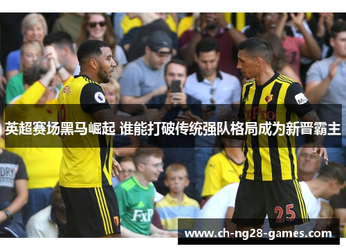 英超赛场黑马崛起 谁能打破传统强队格局成为新晋霸主 英超赛场黑马崛起 谁能打破传统强队格局成为新晋霸主